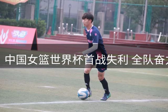 中国女篮世界杯首战失利 全队奋力拼搏迎战强敌