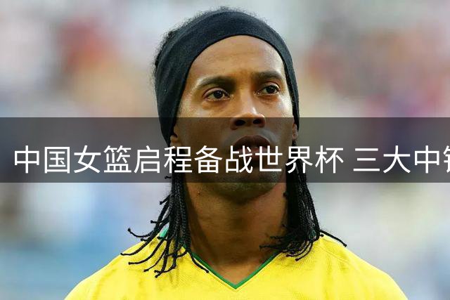 中国女篮启程备战世界杯 三大中锋压阵引关注