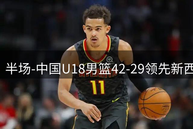 半场-中国U18男篮42-29领先新西兰U18男篮 张淳智6中4砍15分