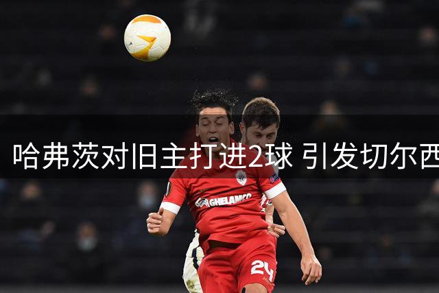 哈弗茨对旧主打进2球 引发切尔西球迷不满