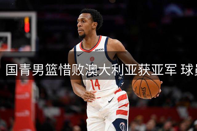 国青男篮惜败澳大利亚获亚军 球员表现两极分化