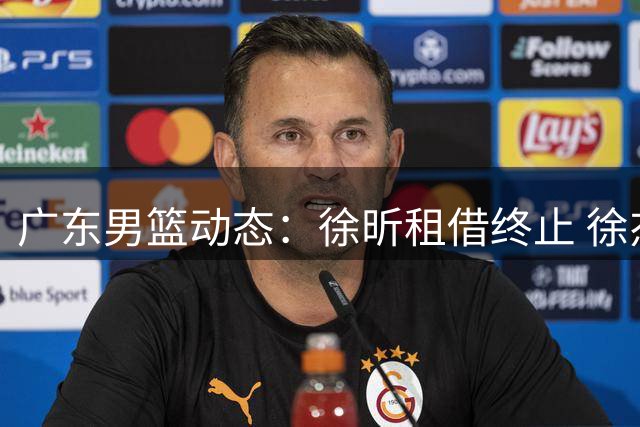 广东男篮动态：徐昕租借终止 徐杰率队告捷 外援引援启动
